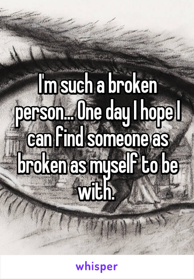 I'm such a broken person... One day I hope I can find someone as broken as myself to be with. 