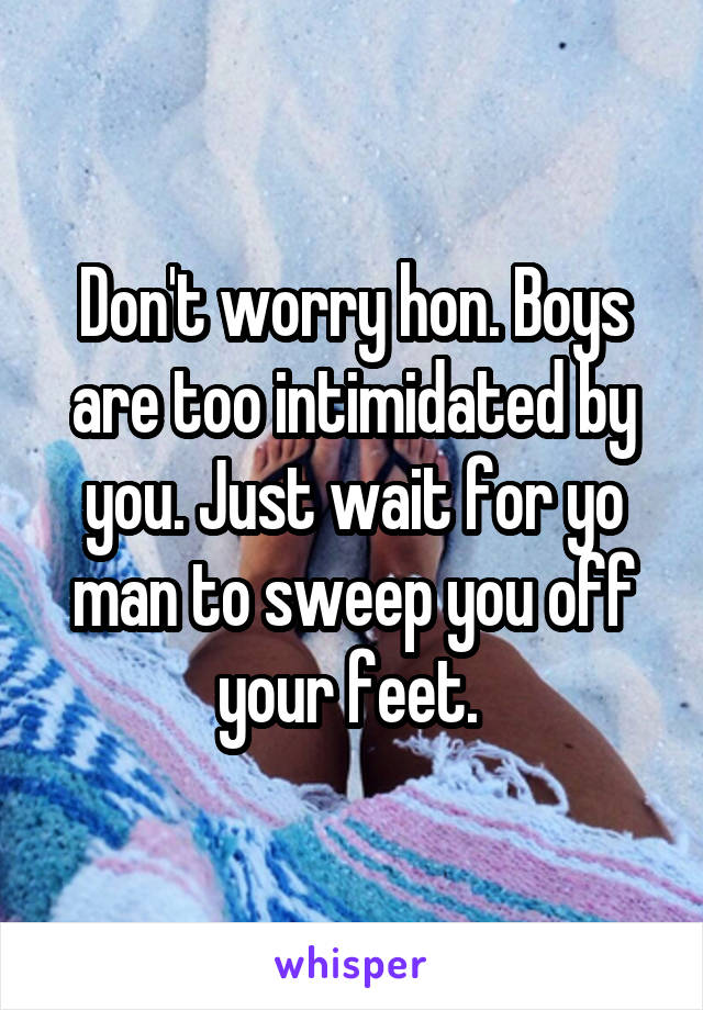 Don't worry hon. Boys are too intimidated by you. Just wait for yo man to sweep you off your feet. 