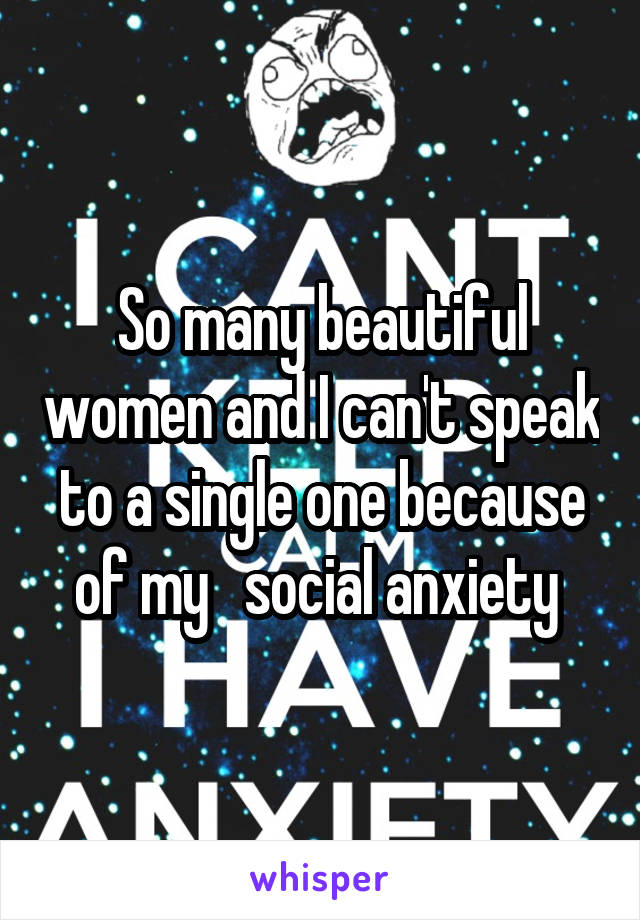 So many beautiful women and I can't speak to a single one because of my   social anxiety 