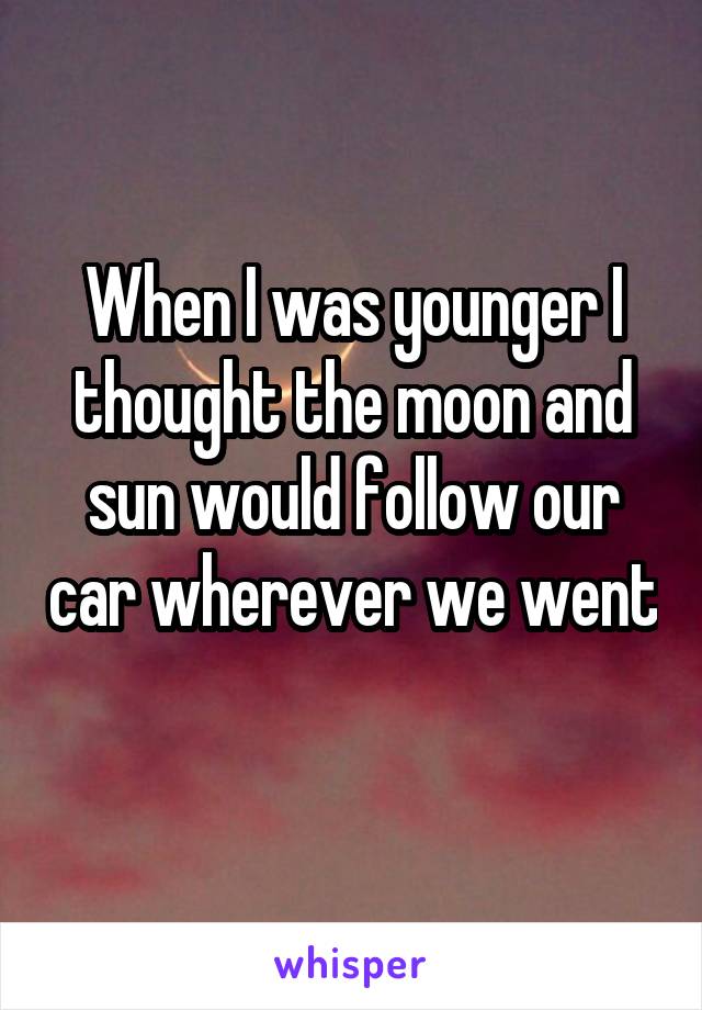 When I was younger I thought the moon and sun would follow our car wherever we went 