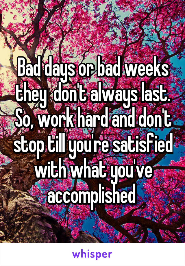 Bad days or bad weeks they  don't always last. So, work hard and don't stop till you're satisfied with what you've accomplished 