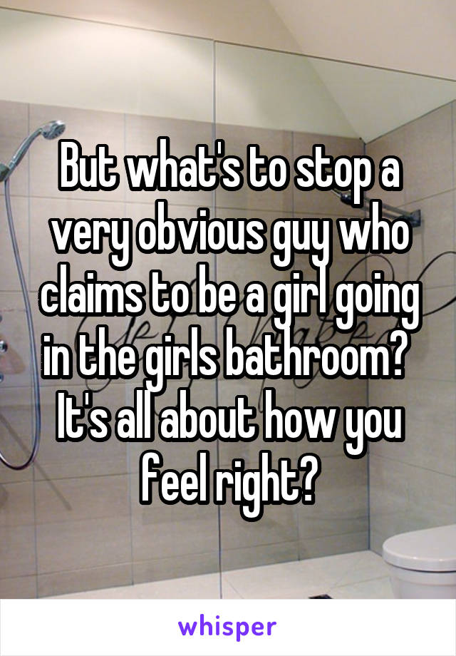 But what's to stop a very obvious guy who claims to be a girl going in the girls bathroom?  It's all about how you feel right?