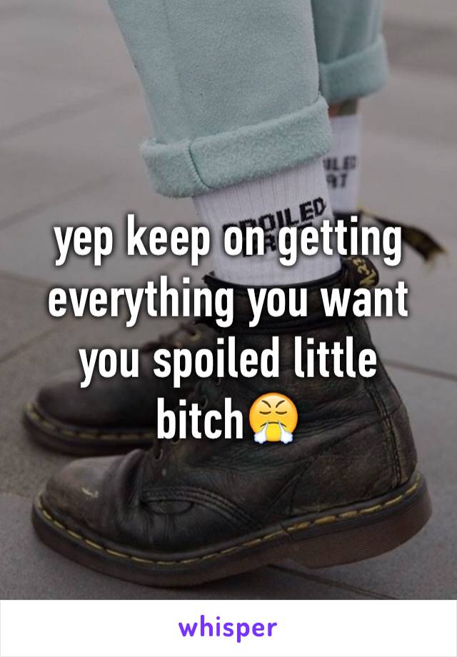 yep keep on getting everything you want you spoiled little bitch😤