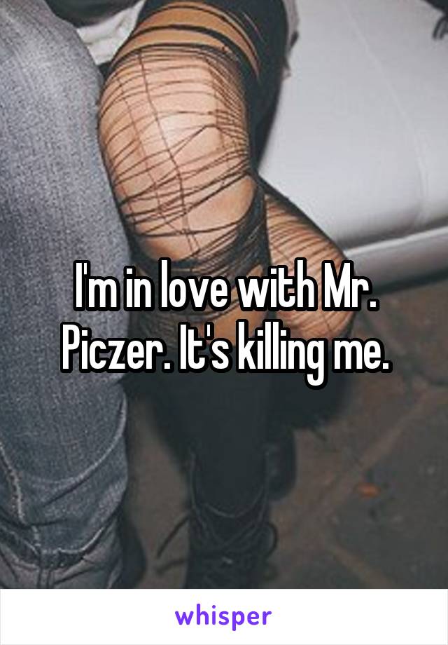 I'm in love with Mr. Piczer. It's killing me.