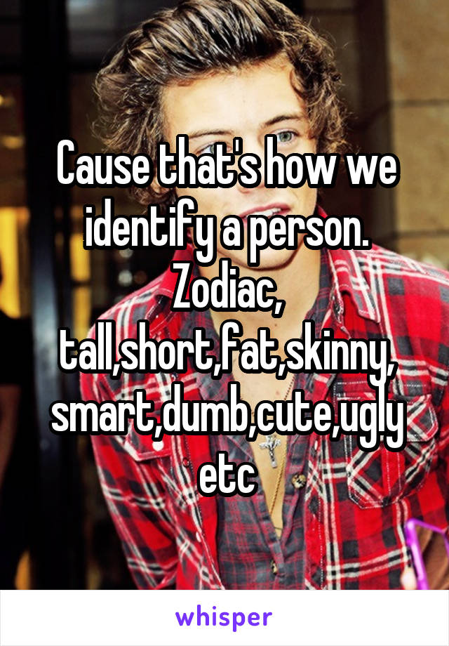 Cause that's how we identify a person. Zodiac, tall,short,fat,skinny, smart,dumb,cute,ugly etc