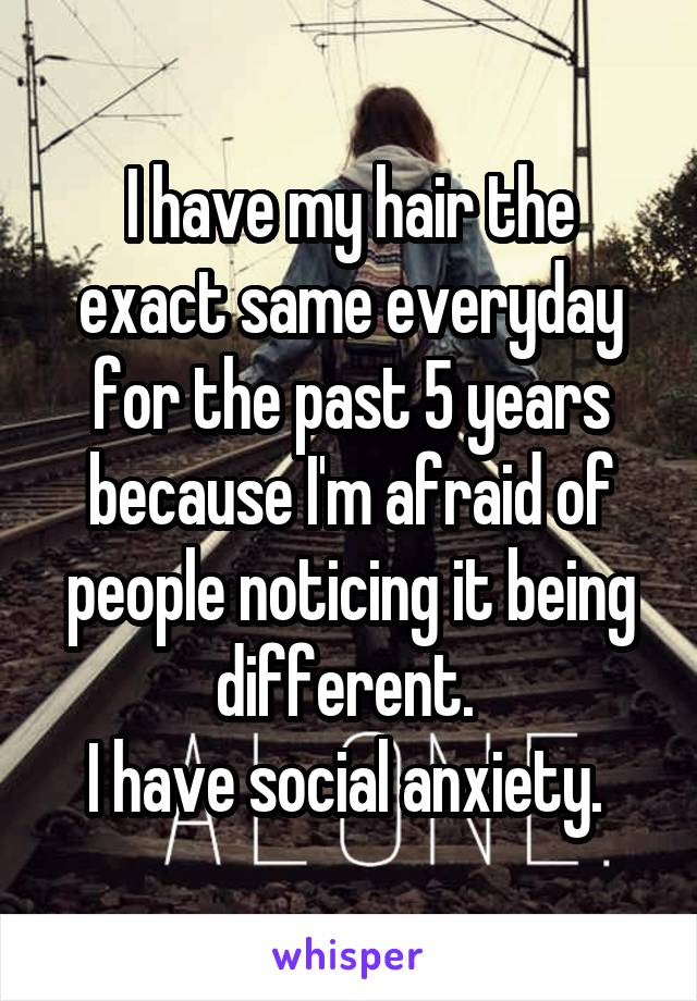 I have my hair the exact same everyday for the past 5 years because I'm afraid of people noticing it being different. 
I have social anxiety. 