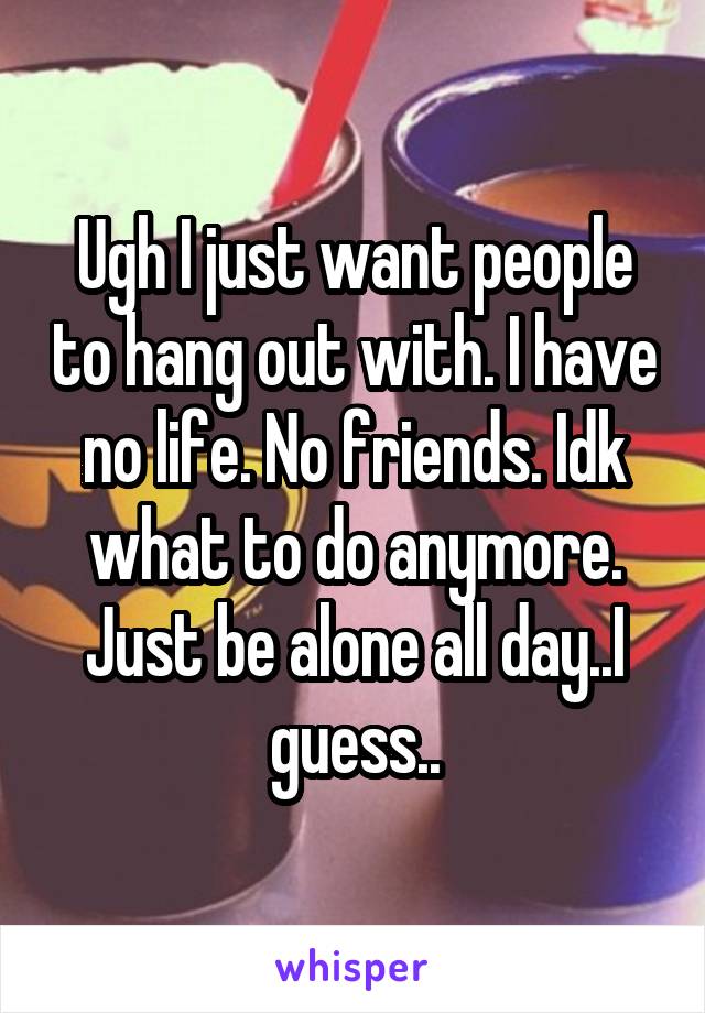 Ugh I just want people to hang out with. I have no life. No friends. Idk what to do anymore. Just be alone all day..I guess..