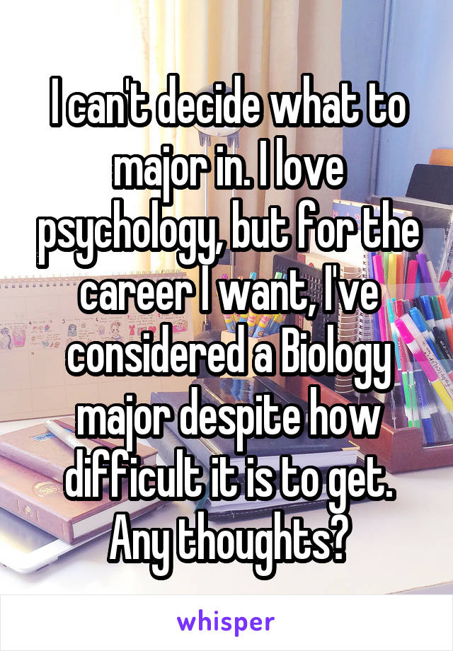 I can't decide what to major in. I love psychology, but for the career I want, I've considered a Biology major despite how difficult it is to get. Any thoughts?