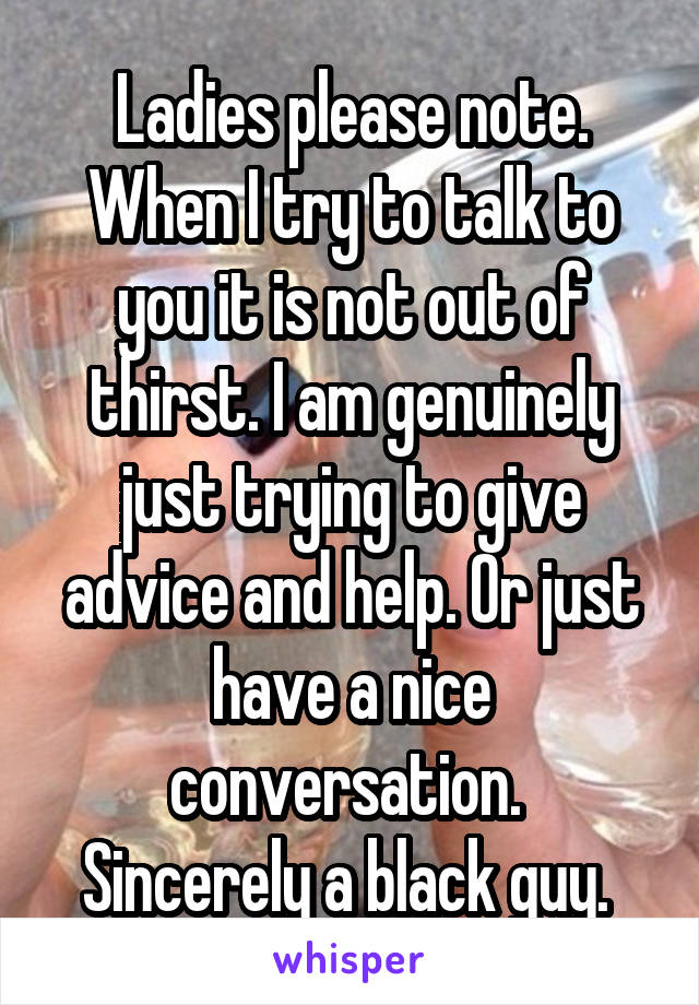 Ladies please note. When I try to talk to you it is not out of thirst. I am genuinely just trying to give advice and help. Or just have a nice conversation. 
Sincerely a black guy. 