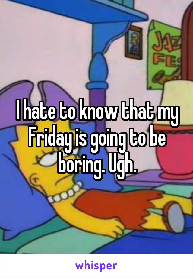 I hate to know that my Friday is going to be boring. Ugh.