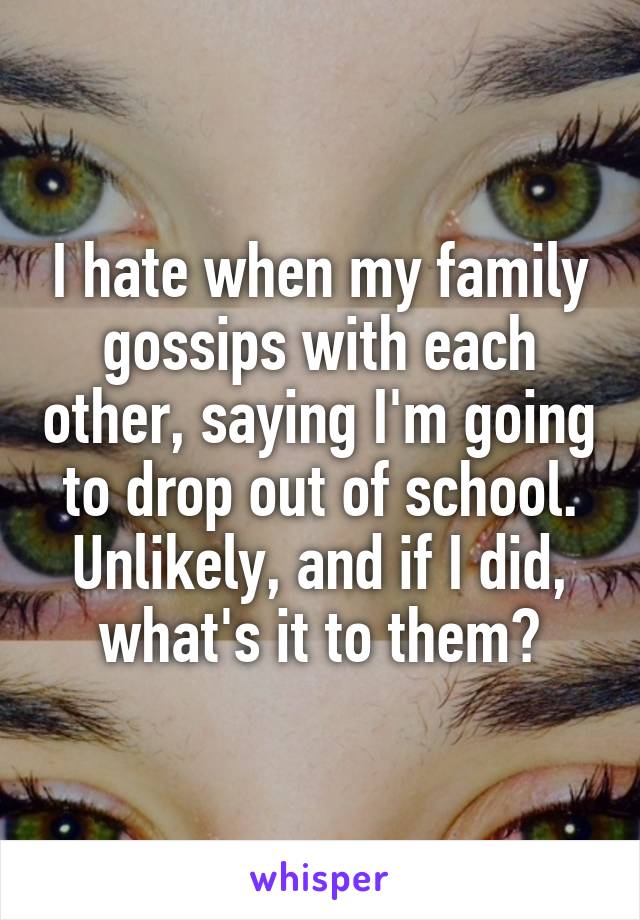 I hate when my family gossips with each other, saying I'm going to drop out of school. Unlikely, and if I did, what's it to them?