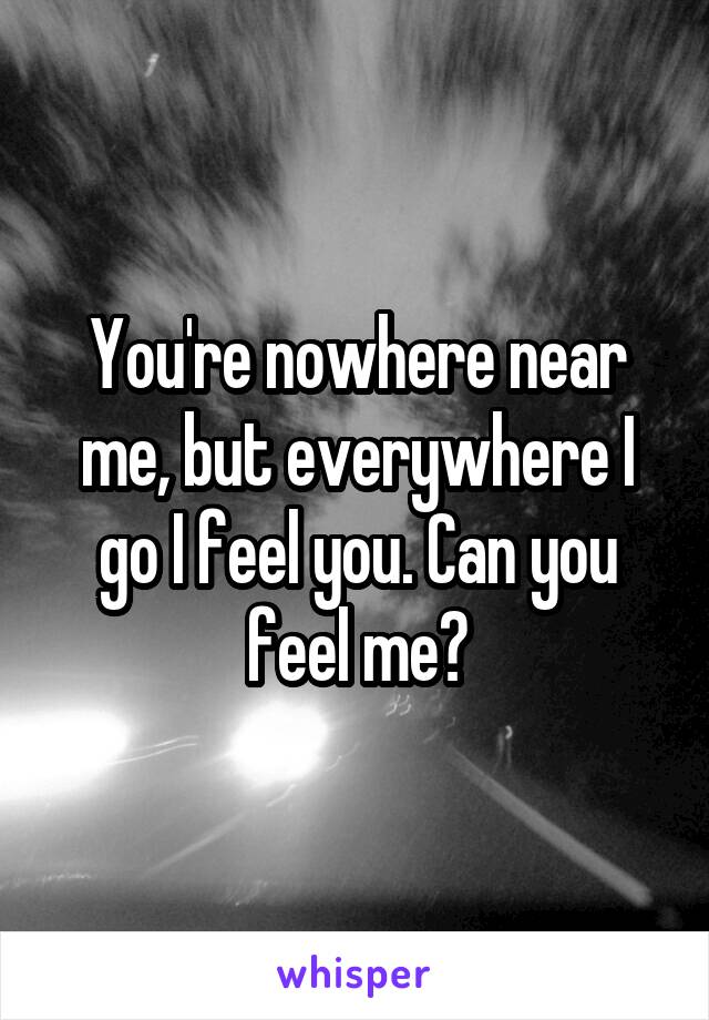 You're nowhere near me, but everywhere I go I feel you. Can you feel me?