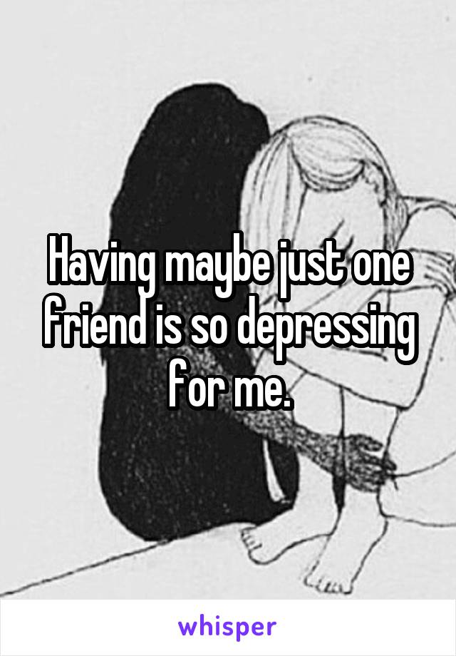 Having maybe just one friend is so depressing for me.