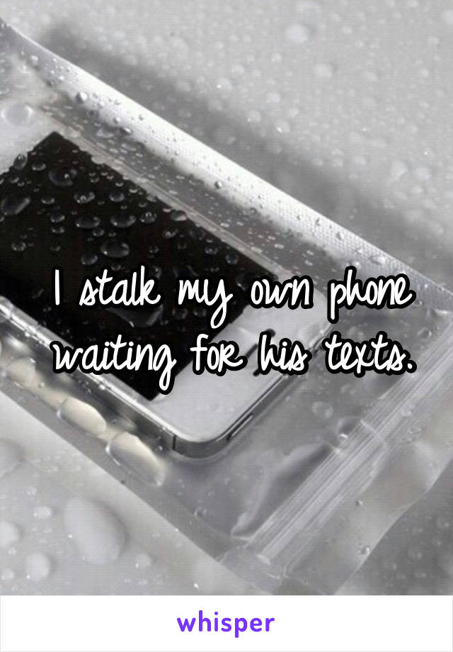 I stalk my own phone waiting for his texts.