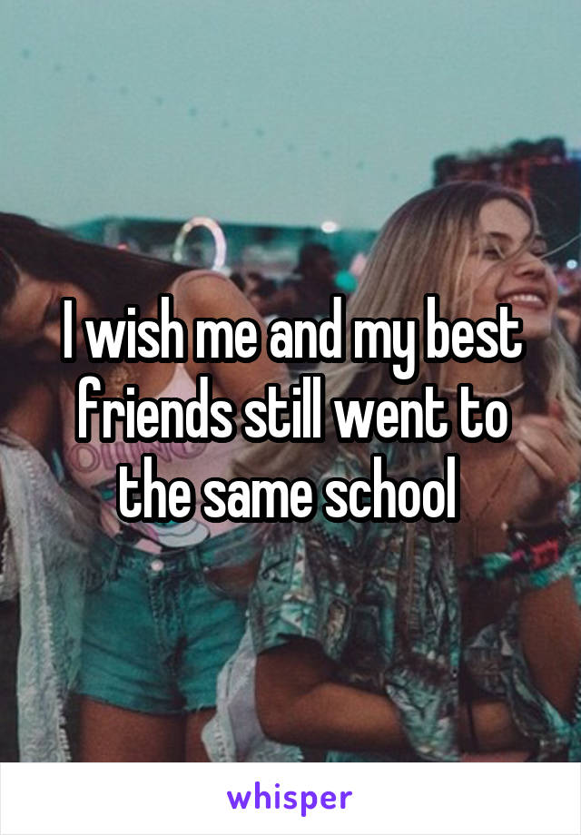 I wish me and my best friends still went to the same school 