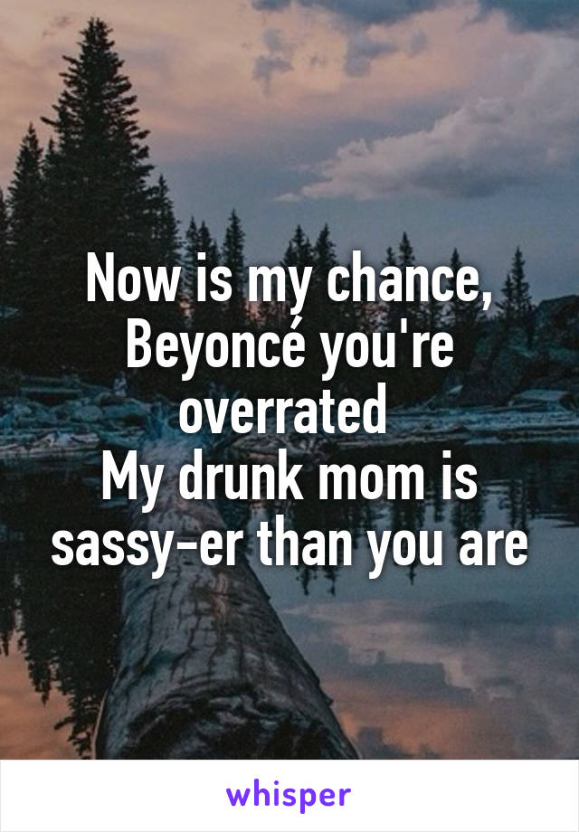 Now is my chance, Beyoncé you're overrated 
My drunk mom is sassy-er than you are