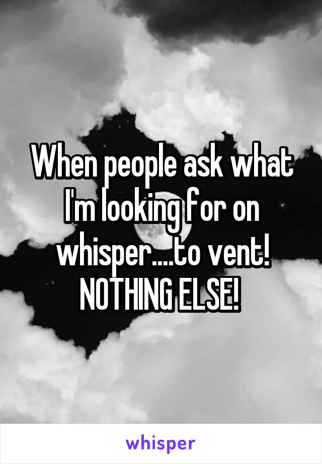 When people ask what I'm looking for on whisper....to vent! NOTHING ELSE! 