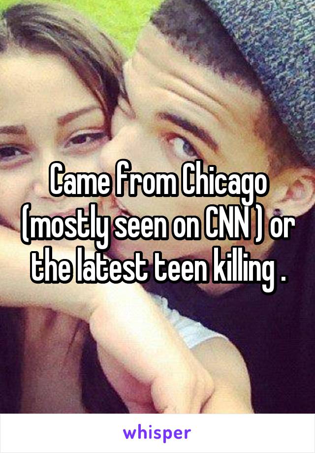 Came from Chicago (mostly seen on CNN ) or the latest teen killing .