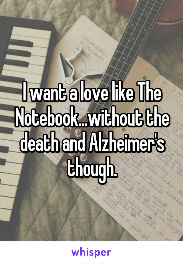 I want a love like The Notebook...without the death and Alzheimer's though.