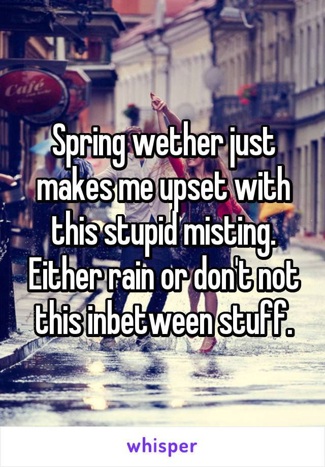 Spring wether just makes me upset with this stupid misting. Either rain or don't not this inbetween stuff.