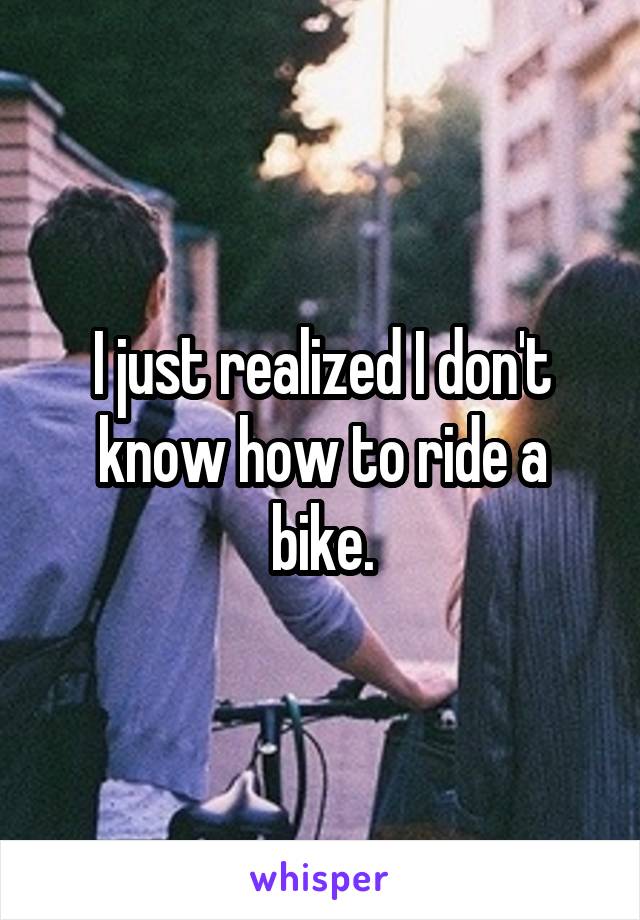 I just realized I don't know how to ride a bike.