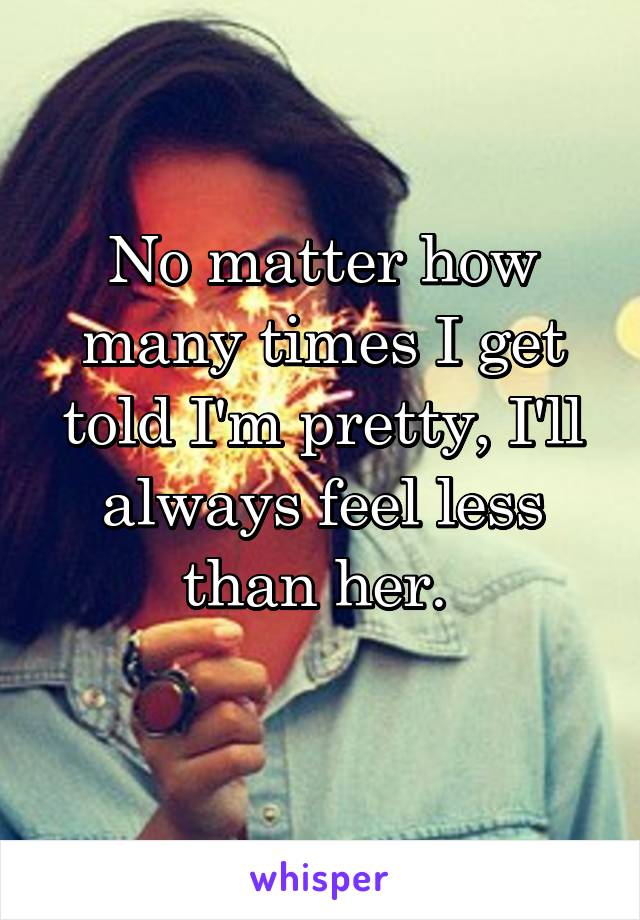 No matter how many times I get told I'm pretty, I'll always feel less than her. 
