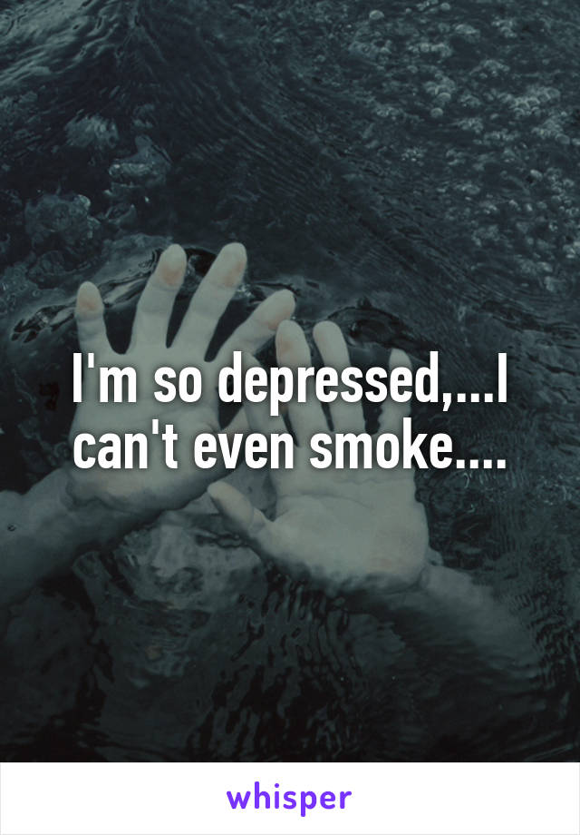 I'm so depressed,...I can't even smoke....