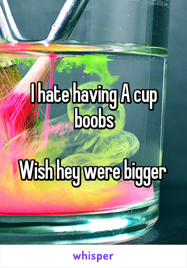 I hate having A cup boobs

Wish hey were bigger 