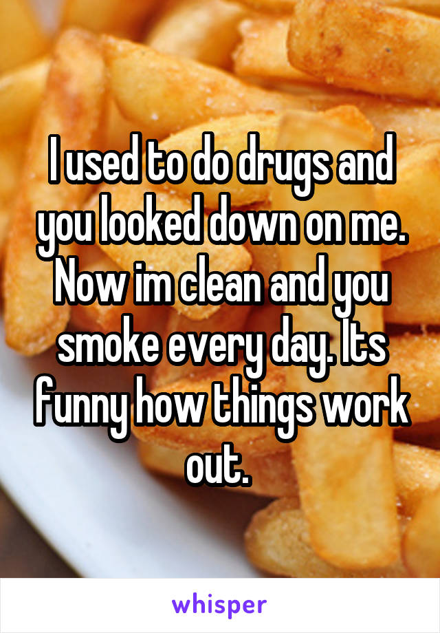 I used to do drugs and you looked down on me. Now im clean and you smoke every day. Its funny how things work out. 