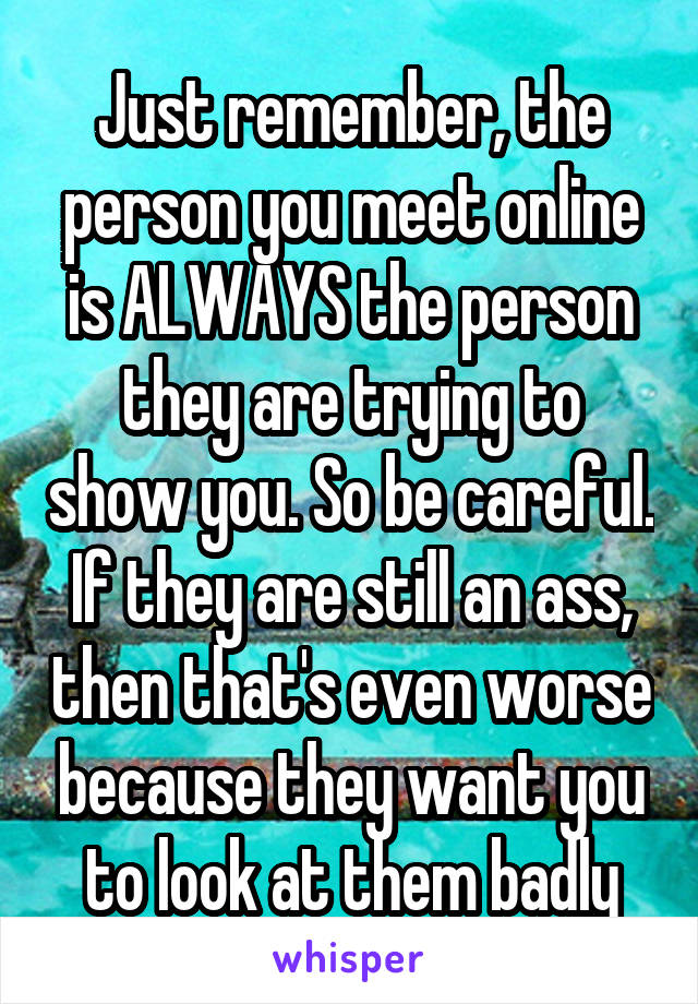 Just remember, the person you meet online is ALWAYS the person they are trying to show you. So be careful. If they are still an ass, then that's even worse because they want you to look at them badly