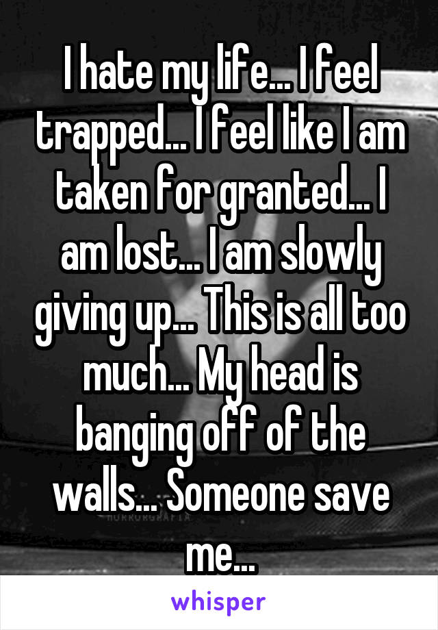 I hate my life... I feel trapped... I feel like I am taken for granted... I am lost... I am slowly giving up... This is all too much... My head is banging off of the walls... Someone save me...