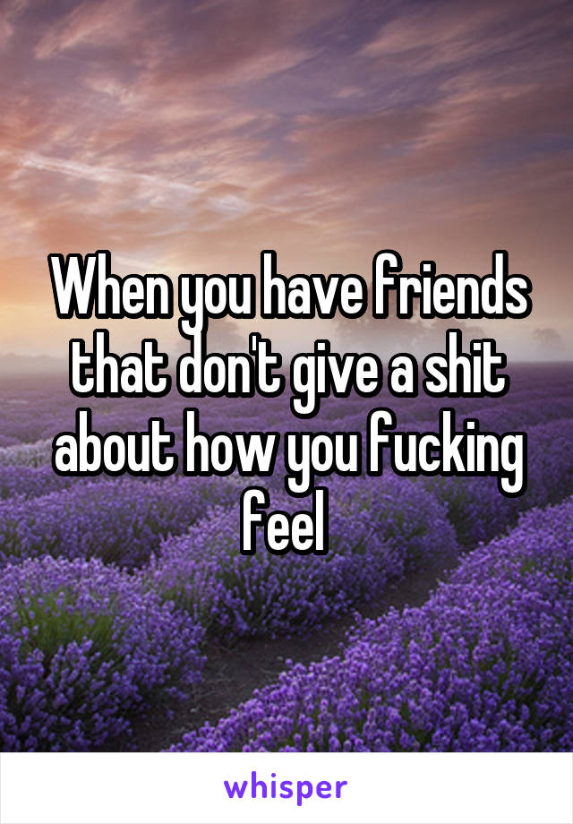 When you have friends that don't give a shit about how you fucking feel 