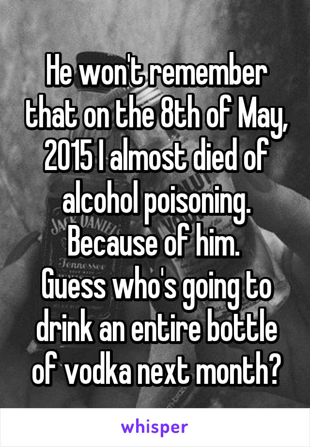 He won't remember that on the 8th of May, 2015 I almost died of alcohol poisoning. Because of him. 
Guess who's going to drink an entire bottle of vodka next month?