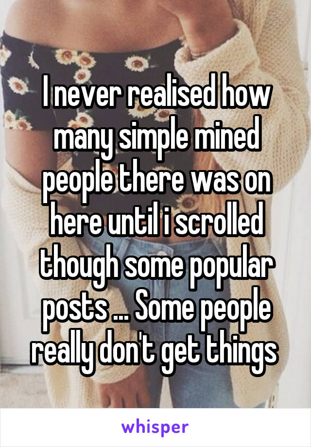 I never realised how many simple mined people there was on here until i scrolled though some popular posts ... Some people really don't get things 