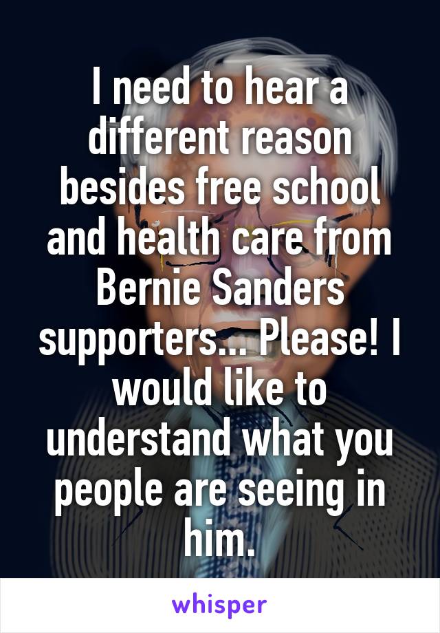 I need to hear a different reason besides free school and health care from Bernie Sanders supporters... Please! I would like to understand what you people are seeing in him.