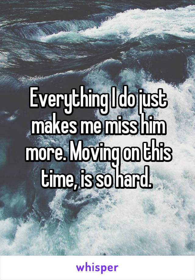 Everything I do just makes me miss him more. Moving on this time, is so hard. 