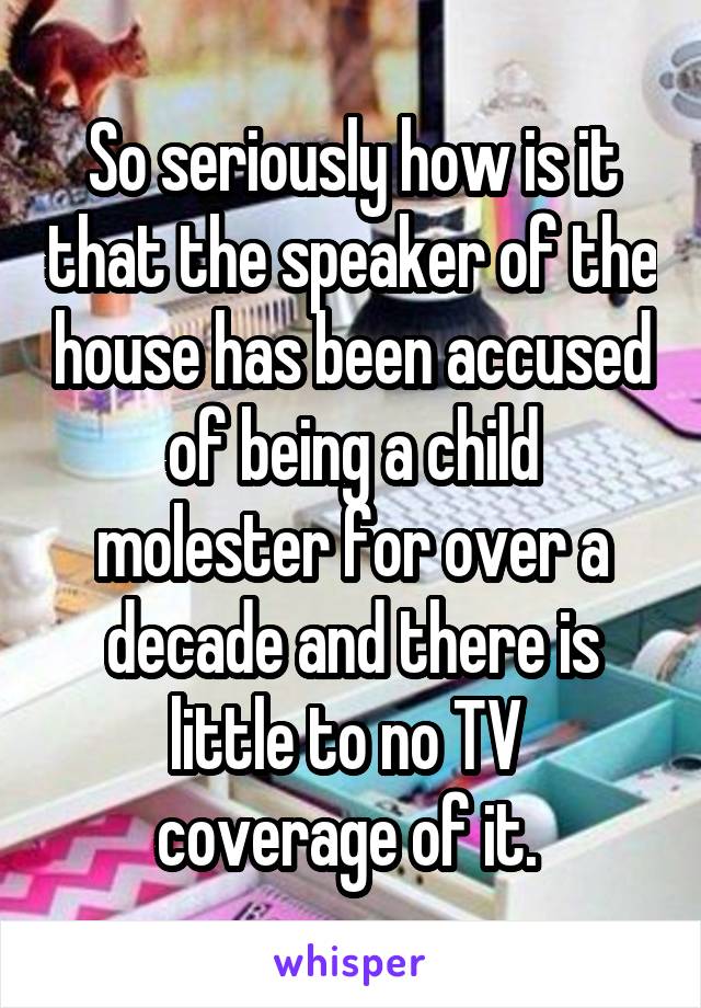 So seriously how is it that the speaker of the house has been accused of being a child molester for over a decade and there is little to no TV  coverage of it. 