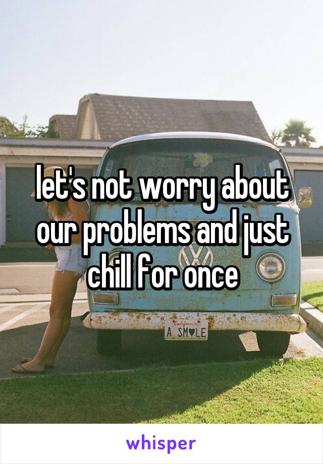 let's not worry about our problems and just chill for once