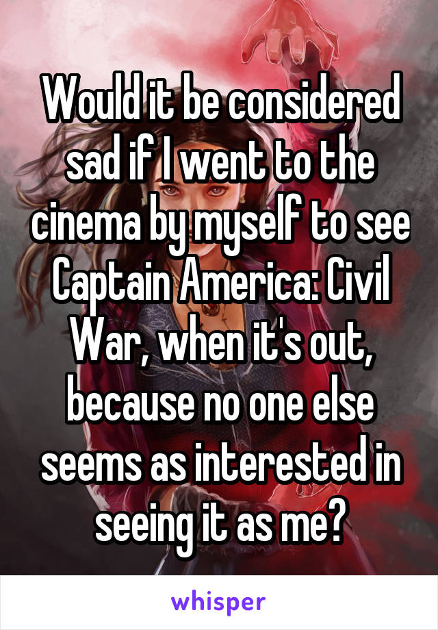 Would it be considered sad if I went to the cinema by myself to see Captain America: Civil War, when it's out, because no one else seems as interested in seeing it as me?