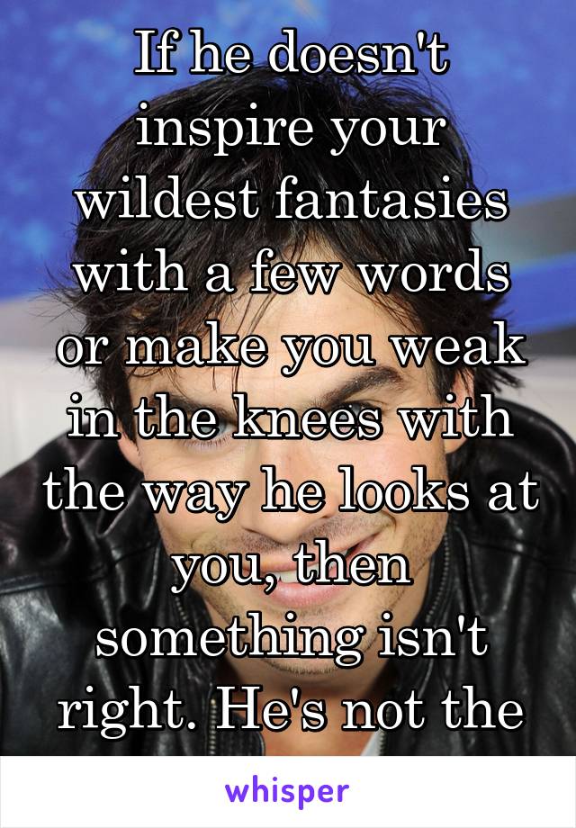 If he doesn't inspire your wildest fantasies with a few words or make you weak in the knees with the way he looks at you, then something isn't right. He's not the one. 