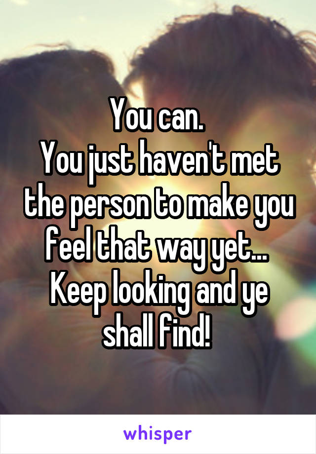 You can. 
You just haven't met the person to make you feel that way yet... 
Keep looking and ye shall find! 