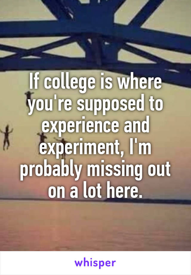 If college is where you're supposed to experience and experiment, I'm probably missing out on a lot here.