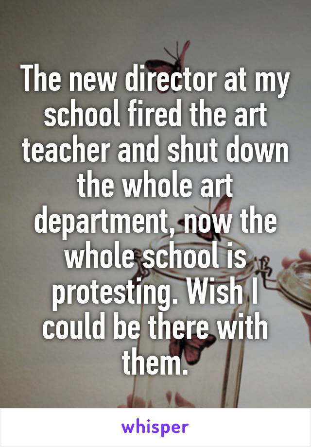 The new director at my school fired the art teacher and shut down the whole art department, now the whole school is protesting. Wish I could be there with them.