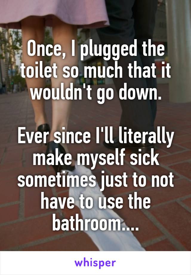 Once, I plugged the toilet so much that it wouldn't go down.

Ever since I'll literally make myself sick sometimes just to not have to use the bathroom....