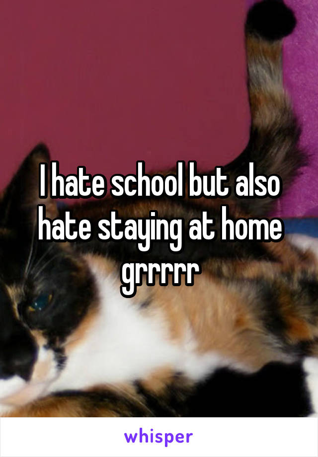 I hate school but also hate staying at home grrrrr