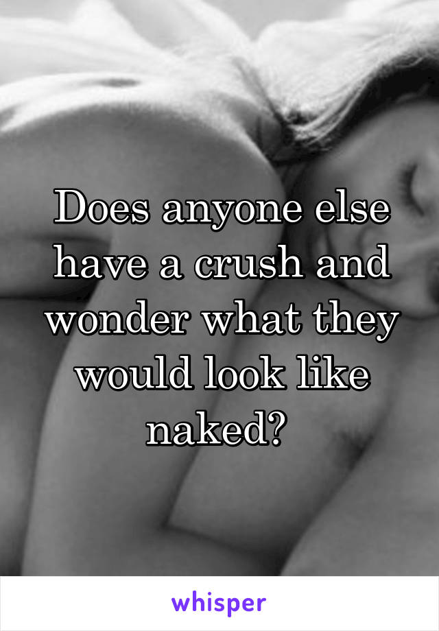 Does anyone else have a crush and wonder what they would look like naked? 