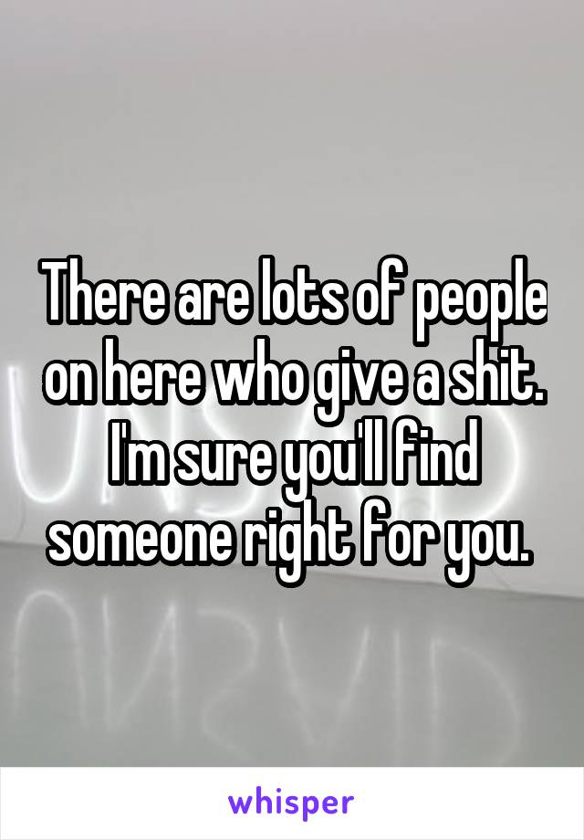 There are lots of people on here who give a shit. I'm sure you'll find someone right for you. 