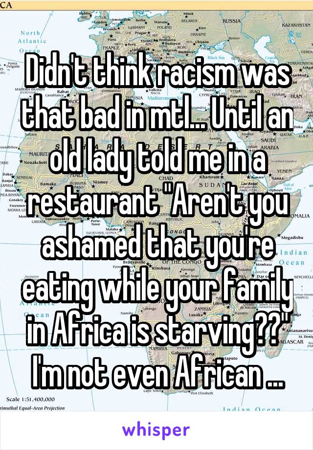 Didn't think racism was that bad in mtl... Until an old lady told me in a restaurant "Aren't you ashamed that you're eating while your family in Africa is starving??" I'm not even African ...