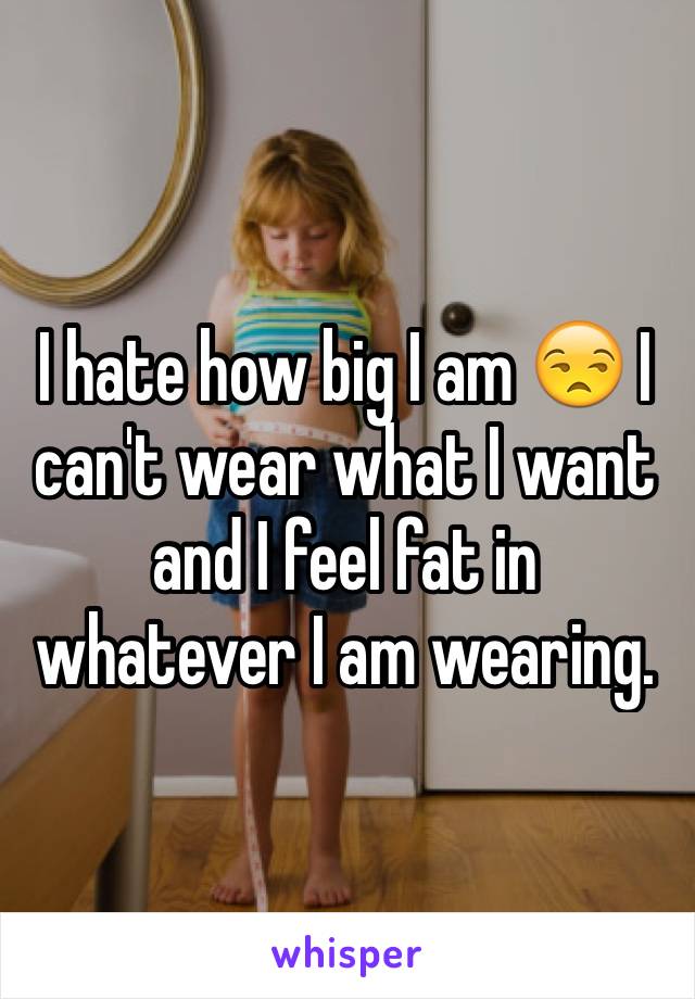 I hate how big I am 😒 I can't wear what I want and I feel fat in whatever I am wearing.