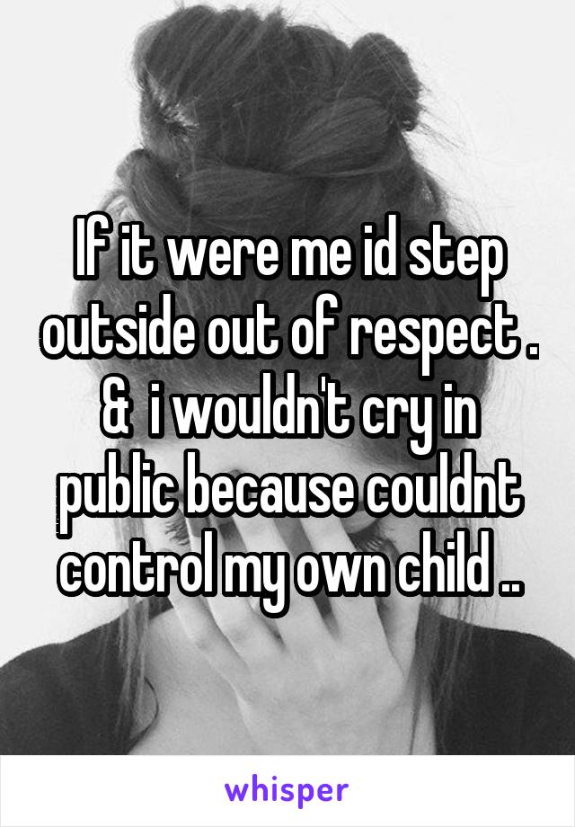 If it were me id step outside out of respect . &  i wouldn't cry in public because couldnt control my own child ..